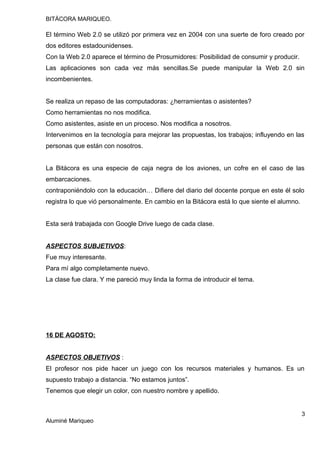 BITÁCORA MARIQUEO.
El término Web 2.0 se utilizó por primera vez en 2004 con una suerte de foro creado por
dos editores estadounidenses.
Con la Web 2.0 aparece el término de Prosumidores: Posibilidad de consumir y producir.
Las aplicaciones son cada vez más sencillas.Se puede manipular la Web 2.0 sin
incombenientes.
Se realiza un repaso de las computadoras: ¿herramientas o asistentes?
Como herramientas no nos modifica.
Como asistentes, asiste en un proceso. Nos modifica a nosotros.
Intervenimos en la tecnología para mejorar las propuestas, los trabajos; influyendo en las
personas que están con nosotros.
La Bitácora es una especie de caja negra de los aviones, un cofre en el caso de las
embarcaciones.
contraponiéndolo con la educación… Difiere del diario del docente porque en este él solo
registra lo que vió personalmente. En cambio en la Bitácora está lo que siente el alumno.
Esta será trabajada con Google Drive luego de cada clase.
ASPECTOS SUBJETIVOS:
Fue muy interesante.
Para mí algo completamente nuevo.
La clase fue clara. Y me pareció muy linda la forma de introducir el tema.
16 DE AGOSTO:
ASPECTOS OBJETIVOS :
El profesor nos pide hacer un juego con los recursos materiales y humanos. Es un
supuesto trabajo a distancia. “No estamos juntos”.
Tenemos que elegir un color, con nuestro nombre y apellido.
3
Aluminé Mariqueo
 