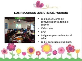 LOS RECURSOS QUE UTILICÉ, FUERON:
• La guía SERI, área de
comunicaciones, tema el
cuento.
• Video ven.
• CPU.
• Imágenes para ambientar el
taller.
• La XO para cada estudiante.
 