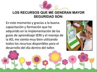 LOS RECURSOS QUE ME GENERAN MAYOR
SEGURIDAD SON:
En este momento y gracias a la buena
capacitación y formación que he
adquirido en la implementación de las
guías de aprendizaje SERI y el manejo de
la XO, me siento muy bien utilizando
todos los recursos disponibles para el
desarrollo del día dentro del taller.
 