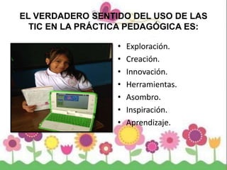 EL VERDADERO SENTIDO DEL USO DE LAS
TIC EN LA PRÁCTICA PEDAGÓGICA ES:
• Exploración.
• Creación.
• Innovación.
• Herramientas.
• Asombro.
• Inspiración.
• Aprendizaje.
 