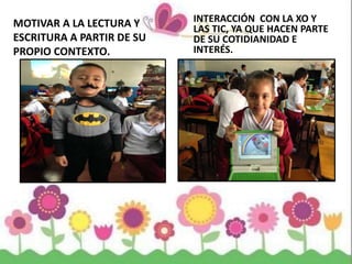 MOTIVAR A LA LECTURA Y
ESCRITURA A PARTIR DE SU
PROPIO CONTEXTO.
INTERACCIÓN CON LA XO Y
LAS TIC, YA QUE HACEN PARTE
DE SU COTIDIANIDAD E
INTERÉS.
 