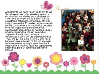Actualmente los niños nacen en la era de las
Tecnologías y con ellas conviven de forma
espontánea, sin miedos y con el interés de
dominar la que tienen a su alcance en sus
actividades cotidianas, es fundamental que
toda la comunidad Educativa, tanto padres de
familia como primera instancia y los docentes,
estemos preparados para orientar los
procesos de aprendizaje de nuestros niños y
niñas “enseñando a pensar” como dice
Seymour Papert, que construyan su
aprendizaje a partir del uso adecuado de las
TIC, para que de forma natural y entusiasta
hagan un excelente uso de los recursos que
tienen a su alcance según sus intereses y
desarrollen al máximo todas las capacidades
necesarias para un excelente desarrollo
integral.
 