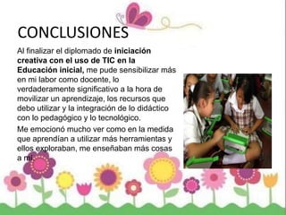 CONCLUSIONES
Al finalizar el diplomado de iniciación
creativa con el uso de TIC en la
Educación inicial, me pude sensibilizar más
en mi labor como docente, lo
verdaderamente significativo a la hora de
movilizar un aprendizaje, los recursos que
debo utilizar y la integración de lo didáctico
con lo pedagógico y lo tecnológico.
Me emocionó mucho ver como en la medida
que aprendían a utilizar más herramientas y
ellos exploraban, me enseñaban más cosas
a mí.
 