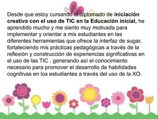 Desde que estoy cursando el diplomado de iniciación
creativa con el uso de TIC en la Educación inicial, he
aprendido mucho y me siento muy motivada para
implementar y orientar a mis estudiantes en las
diferentes herramientas que ofrece la interfaz de sugar,
fortaleciendo mis prácticas pedagógicas a través de la
reflexión y construcción de experiencias significativas en
el uso de las TIC , generando así el conocimiento
necesario para promover el desarrollo de habilidades
cognitivas en los estudiantes a través del uso de la XO.
 