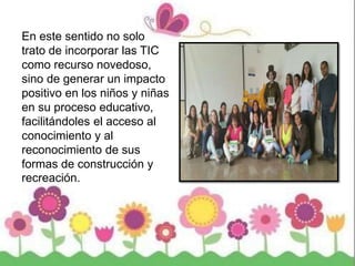 En este sentido no solo
trato de incorporar las TIC
como recurso novedoso,
sino de generar un impacto
positivo en los niños y niñas
en su proceso educativo,
facilitándoles el acceso al
conocimiento y al
reconocimiento de sus
formas de construcción y
recreación.
 