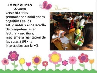 LO QUE QUIERO
LOGRAR
Crear historias,
promoviendo habilidades
cognitivas en los
estudiantes y el desarrollo
de competencias en
lectura y escritura,
mediante la realización de
las guías SERI y la
interacción con la XO.
 