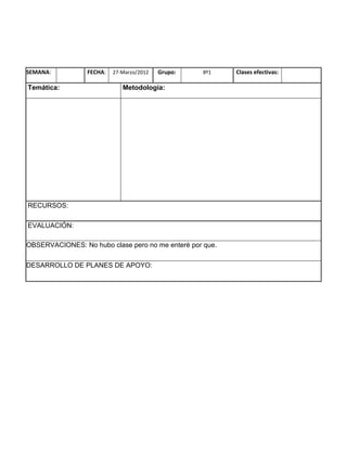 SEMANA:          FECHA:   27-Marzo/2012   Grupo:   8º1    Clases efectivas:

Temática:                    Metodología:




RECURSOS:

EVALUACIÓN:

OBSERVACIONES: No hubo clase pero no me enterè por que.

DESARROLLO DE PLANES DE APOYO:
 