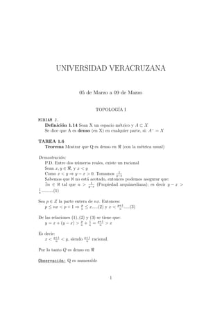 UNIVERSIDAD VERACRUZANA


                      05 de Marzo a 09 de Marzo


                                 TOPOLOG´ I
                                        IA

MIRIAM J.
   Deﬁnici´n 1.14 Sean X un espacio m´trico y A ⊂ X
            o                           e
   Se dice que A es denso (en X) en cualquier parte, si: A− = X

TAREA 1.6
  Teorema Mostrar que Q es denso en              (con la m´trica usual)
                                                          e

Demostraci´n:   o
     P.D. Entre dos n´meros reales, existe un racional
                     u
     Sean x, y ∈ , y x < y
                                           1
     Como x < y ⇒ y − x > 0. Tomamos y−x
     Sabemos que ℵ no est´ acotado, entonces podemos asegurar que:
                          a
                            1
     ∃n ∈ ℵ tal que n > y−x (Propiedad arquimediana); es decir y − x >
1
n
  ..........(1)

Sea p ∈ Z la parte entera de nx. Entonces:
   p ≤ nx < p + 1 ⇒ n ≤ x.....(2) y x < p+1 .....(3)
                      p
                                         n


De las relaciones (1), (2) y (3) se tiene que:
   y = x + (y − x) > n + n = p+1 > x
                        p    1
                                  n


Es decir:
   x < p+1 < y, siendo
          n
                         p+1
                          n
                               racional.

Por lo tanto Q es denso en

Observaci´n: Q es numerable
         o


                                           1
 