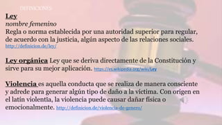 DEFINICIONES:
Ley
nombre femenino
Regla o norma establecida por una autoridad superior para regular,
de acuerdo con la justicia, algún aspecto de las relaciones sociales.
http://definicion.de/ley/
Ley orgánica Ley que se deriva directamente de la Constitución y
sirve para su mejor aplicación. https://es.wikipedia.org/wiki/Ley
Violencia es aquella conducta que se realiza de manera consciente
y adrede para generar algún tipo de daño a la víctima. Con origen en
el latín violentĭa, la violencia puede causar dañar física o
emocionalmente. http://definicion.de/violencia-de-genero/
 