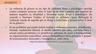 ARGUMENTO
• La violencia de género es un tipo de violencia física o psicológica ejercida
contra cualquier persona sobre la base de su sexo o género que impacta de
manera negativa su identidad y bienestar social, físico o psicológico. De
acuerdo a Naciones Unidas, el término es utilizado «para distinguir la
violencia común de aquella que se dirige a individuos o grupos sobre la base
de su género».
• Es un problema que puede incluir asaltos o violaciones sexuales, prostitución
forzada, explotación laboral, el aborto selectivo por sexo, violencia física y
sexual contra prostitutas y/o prostitutos, patrones de acoso u hostigamiento
en organizaciones masculinas, ataques homofóbicos hacia personas o grupos
de homosexuales, bisexuales y transgéneros, entre otros.
https://es.wikipedia.org/wiki/Violencia_de_g%C3%A9nero
 