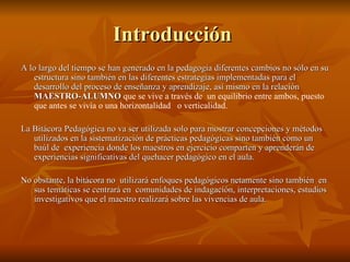 Introducción  A lo largo del tiempo se han generado en la pedagogía diferentes cambios no sólo en su estructura sino también en las diferentes estrategias implementadas para el desarrollo del proceso de enseñanza y aprendizaje, así mismo en la relación  MAESTRO-ALUMNO  que se vive a través de  un equilibrio entre ambos, puesto que antes se vivía o una horizontalidad  o verticalidad. La Bitácora Pedagógica no va ser utilizada solo para mostrar concepciones y métodos utilizados en la sistematización de prácticas pedagógicas sino también como un baúl de  experiencia donde los maestros en ejercicio comparten y aprenderán de experiencias significativas del quehacer pedagógico en el aula. No obstante, la bitácora no  utilizará enfoques pedagógicos netamente sino también  en sus temáticas se centrará en  comunidades de indagación, interpretaciones, estudios investigativos que el maestro realizará sobre las vivencias de aula.  