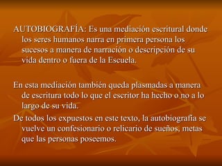 AUTOBIOGRAFÍA: Es una mediación escritural donde los seres humanos narra en primera persona los sucesos a manera de narración o descripción de su vida dentro o fuera de la Escuela. En esta mediación también queda plasmadas a manera de escritura todo lo que el escritor ha hecho o no a lo largo de su vida. De todos los expuestos en este texto, la autobiografía se vuelve un confesionario o relicario de sueños, metas que las personas poseemos. 