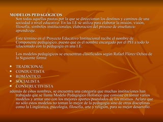 MODELOS PEDAGÓGICOS   Son todas aquellas pautas por la que se direccionan los destinos y caminos de una sociedad a nivel educativo. En las I.E se utiliza para elaborar la misión, visión, filosofía, símbolos institucionales, elaboración del proceso de enseñanza-aprendizaje. Este término en el Proyecto Educativo Institucional recibe el nombre de Componente pedagógico, puesto que es el nombre encargado por el PEI a todo lo relacionado con la pedagogía en una I.E. Los modelos pedagógicos se encuentran clasificados según Rafael Flórez Ochoa de la Siguiente forma: TRADICIONAL  CONDUCTISTA  ROMÁNTICO  SOCIALISTA  CONSTRUCTIVISTA  además de estos nombres, se encuentra una categoría que muchas instituciones han trabajado que se llama Modelo Pedagógico Holístico que consiste en tomar varios modelos y armar uno con los mejores aportes/postulados de los mismos. Aclaro que no sólo estos modelos no toman lo mejor de la pedagogía sino de otras disciplinas como la Lingüística, psicología, filosofía, arte y religión, para su mejor desarrollo.  