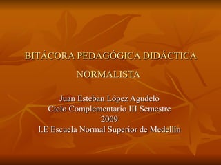 BITÁCORA PEDAGÓGICA DIDÁCTICA NORMALISTA   Juan Esteban López Agudelo  Ciclo Complementario III Semestre  2009  I.E Escuela Normal Superior de Medellín  