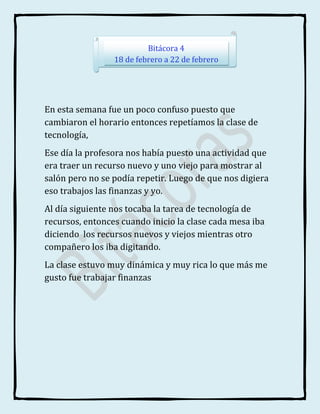 Bitácora 4
                 18 de febrero a 22 de febrero




En esta semana fue un poco confuso puesto que
cambiaron el horario entonces repetíamos la clase de
tecnología,
Ese día la profesora nos había puesto una actividad que
era traer un recurso nuevo y uno viejo para mostrar al
salón pero no se podía repetir. Luego de que nos digiera
eso trabajos las finanzas y yo.
Al día siguiente nos tocaba la tarea de tecnología de
recursos, entonces cuando inicio la clase cada mesa iba
diciendo los recursos nuevos y viejos mientras otro
compañero los iba digitando.
La clase estuvo muy dinámica y muy rica lo que más me
gusto fue trabajar finanzas
 