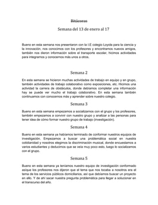 Bitácoras
Semana del 13 de enero al 17
Bueno en esta semana nos presentaron con la I.E colegio Loyola para la ciencia y
la innovación, nos conocimos con los profesores y encontramos nuevos amigos,
también nos dieron información sobre el transporte escolar, hicimos actividades
para integrarnos y conocernos más unos a otros.
Semana 2
En esta semana se hicieron muchas actividades de trabajo en equipo y en grupo,
también actividades de trabajo colaborativo como exposiciones, etc. Hicimos una
actividad la carrera de obstáculos, donde debíamos completar una información
hay se puede ver mucho el trabajo colaborativo. En esta semana también
continuamos con conocernos más y aprender sobre nuestro colegio.
Semana 3
Bueno en esta semana empezamos a socializarnos con el grupo y los profesores,
también empezamos a convivir con nuestro grupo y analizar a las personas para
tener idea de cómo formar nuestro grupo de trabajo (investigación).
Semana 4
Bueno en esta semana ya habíamos terminado de conformar nuestros equipos de
investigación. Empezamos a buscar una problemática social en nuestra
cotidianidad y nosotros elegimos la discriminación musical, donde encuestamos a
varios estudiantes y deducimos que se veía muy poco esto, luego lo socializamos
con el grupo.
Semana 5
Bueno en esta semana ya teníamos nuestro equipo de investigación conformado
asíque los profesores nos dijeron que el tema que nos tocaba a nosotros era el
tema de los servicios públicos domiciliarios, así que debíamos buscar un proyecto
en ello. Y de ahí sacar nuestra pregunta problemática para llegar a solucionar en
el transcurso del año.
 