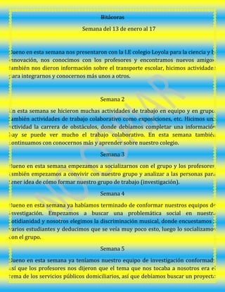 Bitácoras
Semana del 13 de enero al 17
Bueno en esta semana nos presentaron con la I.E colegio Loyola para la ciencia y la
innovación, nos conocimos con los profesores y encontramos nuevos amigos,
también nos dieron información sobre el transporte escolar, hicimos actividades
para integrarnos y conocernos más unos a otros.
Semana 2
En esta semana se hicieron muchas actividades de trabajo en equipo y en grupo,
también actividades de trabajo colaborativo como exposiciones, etc. Hicimos una
actividad la carrera de obstáculos, donde debíamos completar una información
hay se puede ver mucho el trabajo colaborativo. En esta semana también
continuamos con conocernos más y aprender sobre nuestro colegio.
Semana 3
Bueno en esta semana empezamos a socializarnos con el grupo y los profesores,
también empezamos a convivir con nuestro grupo y analizar a las personas para
tener idea de cómo formar nuestro grupo de trabajo (investigación).
Semana 4
Bueno en esta semana ya habíamos terminado de conformar nuestros equipos de
investigación. Empezamos a buscar una problemática social en nuestra
cotidianidad y nosotros elegimos la discriminación musical, donde encuestamos a
varios estudiantes y deducimos que se veía muy poco esto, luego lo socializamos
con el grupo.
Semana 5
Bueno en esta semana ya teníamos nuestro equipo de investigación conformado
así que los profesores nos dijeron que el tema que nos tocaba a nosotros era el
tema de los servicios públicos domiciliarios, así que debíamos buscar un proyecto
 