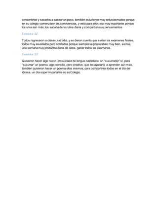 consentirlos y sacarlos a pasear un poco, también estuvieron muy entusiasmados porque
en su colegio comenzaron las convivencias, y esto para ellos era muy importante porque
los unía aún más, los sacaba de la rutina diaria y compartían sus pensamientos
Semana 12
Todos regresaron a clases, sin falta, y se dieron cuenta que serían los exámenes finales,
todos muy asustados pero confiados porque siempre se preparaban muy bien, así fue,
una semana muy productiva llena de retos, ganar todos los exámenes.
Semana 13
Quisieron hacer algo nuevo en su clase de lengua castellana, un “susurrador” sí, para
“susurrar” un poema, algo sencillo, pero creativo, que les ayudaría a aprender aún más,
también quisieron hacer un poema ellos mismos, para compartirlos todos en el día del
idioma, un día súper importante en su Colegio.
 