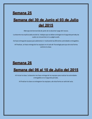 -Mensaje de bienvenida de parte de la docente luego del receso.
-La docente nosexplicacadaunode los trabajosque se debenentregarenel segundoperiodo,los
cuales se encuentran en su página web.
-Se hace entregade equiposparaadelantare ir realizandolasdiferentes actividades entregables.
-Al finalizar, se hace entrega de los equipos en el aula de Tecnología para que de esta forma
culmine la clase.
-Al iniciar la clase, la docente nos hace entrega de los equipos para realizar las actividades
entregables en el segundo periodo.
-Al finalizar la clase se entregaron los equipos y de ésta forma se salió del aula.
 