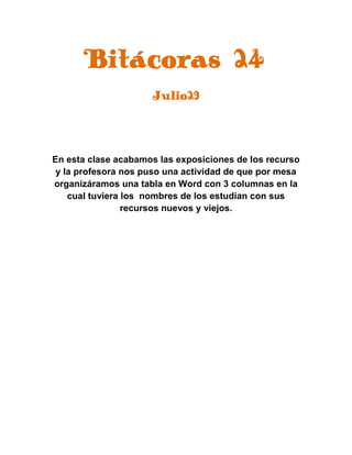 Bitácoras 24
Julio29
En esta clase acabamos las exposiciones de los recurso
y la profesora nos puso una actividad de que por mesa
organizáramos una tabla en Word con 3 columnas en la
cual tuviera los nombres de los estudian con sus
recursos nuevos y viejos.