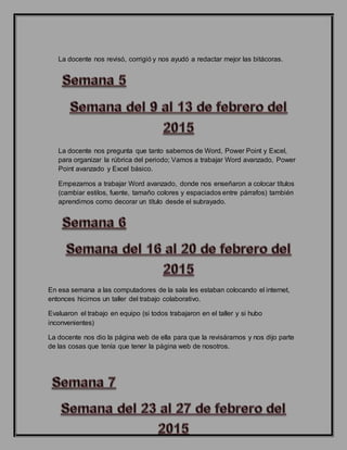 La docente nos revisó, corrigió y nos ayudó a redactar mejor las bitácoras.
La docente nos pregunta que tanto sabemos de Word, Power Point y Excel,
para organizar la rúbrica del periodo; Vamos a trabajar Word avanzado, Power
Point avanzado y Excel básico.
Empezamos a trabajar Word avanzado, donde nos enseñaron a colocar títulos
(cambiar estilos, fuente, tamaño colores y espaciados entre párrafos) también
aprendimos como decorar un título desde el subrayado.
En esa semana a las computadores de la sala les estaban colocando el internet,
entonces hicimos un taller del trabajo colaborativo.
Evaluaron el trabajo en equipo (si todos trabajaron en el taller y si hubo
inconvenientes)
La docente nos dio la página web de ella para que la revisáramos y nos dijo parte
de las cosas que tenía que tener la página web de nosotros.
 