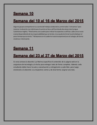 Algunosgruposcompartieronsucuentodel trabajocolaborativo,entre todos"criticamos"para
mejorar;ladocente nosindicóque el cuentose ibaa calificardesde dosáreasmás(Lengua
Castellanae Inglés).*Realizamosuna cuadropara indicarlosaspectosa calificar,cada unose auto
evaluódependiendode lasresponsabilidadque se tenían;nose pudoterminarlaactividadpor el
poco tiempoque se tenía.* Relatamosenel cuadernonuestraexperienciaenel colegio,de forma
creativae interesante.
En esta semana la docente Luz Marina especificó el contenido de la página web en la
asignatura de tecnología y la fecha para entregar todo de forma completa. Además cada
estudiante debía hacer la auto y coevaluación y entregárselo a cada líder, para luego
enviárselo a la docente a su respectivo correo y de ésta forma asignar una nota.
 