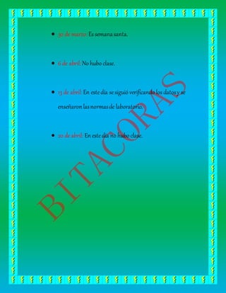  30 de marzo:Es semanasanta.
6 de abril:No hubo clase.
13 de abril:En estedía sesiguió verificando los datosy se
enseñaronlasnormasde laboratorio.
20 de abril: En estedía no hubo clase.