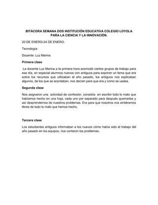 BITÁCORA SEMANA DOS INSTITUCIÓN EDUCATIVA COLEGIO LOYOLA
PARA LA CIENCIA Y LA INNOVACIÓN.
20 DE ENERO-24 DE ENERO.
Tecnología
Docente: Luz Marina
Primera clase
La docente Luz Marina a la primera hora acomodó ciertos grupos de trabajo para
ese día, en especial alumnos nuevos con antiguos para exponer un tema que era
sobre los recursos que utilizaban el año pasado, los antiguos nos explicaban
algunos, de los que se acordaban, nos decían para que era y como se usaba.
Segunda clase
Nos asignaron una actividad de confesión, consistía en escribir todo lo malo que
habíamos hecho en una hoja, cada uno por separado para después quemarlas y
así desprendernos de nuestros problemas. Era para que nosotros nos sintiéramos
libres de todo lo malo que hemos hecho.
Tercera clase
Los estudiantes antiguos informaban a los nuevos cómo había sido el trabajo del
año pasado en los equipos, nos contaron los problemas.
 