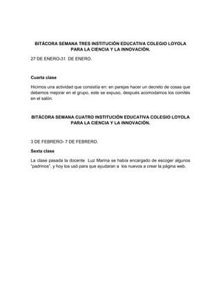 BITÁCORA SEMANA TRES INSTITUCIÓN EDUCATIVA COLEGIO LOYOLA
PARA LA CIENCIA Y LA INNOVACIÓN.
27 DE ENERO-31 DE ENERO.
Cuarta clase
Hicimos una actividad que consistía en: en parejas hacer un decreto de cosas que
debemos mejorar en el grupo, este se expuso, después acomodamos los comités
en el salón.
BITÁCORA SEMANA CUATRO INSTITUCIÓN EDUCATIVA COLEGIO LOYOLA
PARA LA CIENCIA Y LA INNOVACIÓN.
3 DE FEBRERO- 7 DE FEBRERO.
Sexta clase
La clase pasada la docente Luz Marina se había encargado de escoger algunos
“padrinos”, y hoy los usó para que ayudaran a los nuevos a crear la página web.
 