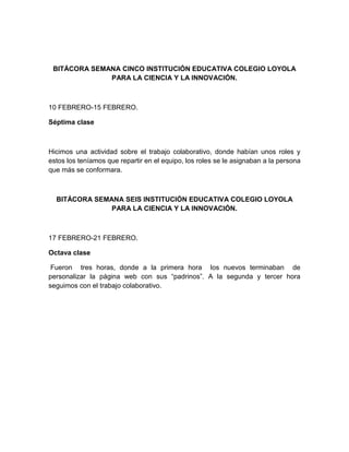 BITÁCORA SEMANA CINCO INSTITUCIÓN EDUCATIVA COLEGIO LOYOLA
PARA LA CIENCIA Y LA INNOVACIÓN.
10 FEBRERO-15 FEBRERO.
Séptima clase
Hicimos una actividad sobre el trabajo colaborativo, donde habían unos roles y
estos los teníamos que repartir en el equipo, los roles se le asignaban a la persona
que más se conformara.
BITÁCORA SEMANA SEIS INSTITUCIÓN EDUCATIVA COLEGIO LOYOLA
PARA LA CIENCIA Y LA INNOVACIÓN.
17 FEBRERO-21 FEBRERO.
Octava clase
Fueron tres horas, donde a la primera hora los nuevos terminaban de
personalizar la página web con sus “padrinos”. A la segunda y tercer hora
seguimos con el trabajo colaborativo.
 