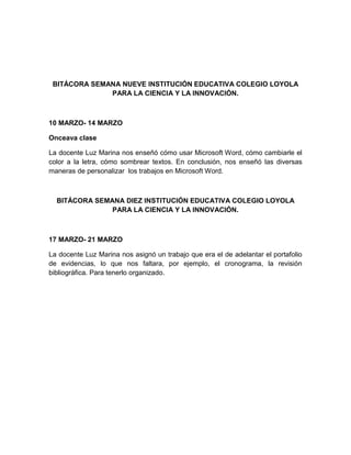 BITÁCORA SEMANA NUEVE INSTITUCIÓN EDUCATIVA COLEGIO LOYOLA
PARA LA CIENCIA Y LA INNOVACIÓN.
10 MARZO- 14 MARZO
Onceava clase
La docente Luz Marina nos enseñó cómo usar Microsoft Word, cómo cambiarle el
color a la letra, cómo sombrear textos. En conclusión, nos enseñó las diversas
maneras de personalizar los trabajos en Microsoft Word.
BITÁCORA SEMANA DIEZ INSTITUCIÓN EDUCATIVA COLEGIO LOYOLA
PARA LA CIENCIA Y LA INNOVACIÓN.
17 MARZO- 21 MARZO
La docente Luz Marina nos asignó un trabajo que era el de adelantar el portafolio
de evidencias, lo que nos faltara, por ejemplo, el cronograma, la revisión
bibliográfica. Para tenerlo organizado.
 