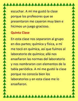escuchar. A mí me gustó la clase
porque los profesores que se
presentaron me cayeron muy bien e
hicimos un juego gracioso.
Quinta Clase
En esta clase nos separaron al grupo
en dos partes; química y física, a mí
me tocó en química, así que fuímos al
laboratorio de química; allá nos
enseñaron las normas del laboratorio
y nos nombraron con elementos de la
tabla periódica. A mi me gustó la clase
porque no conocía bien los
laboratorios y en esta clase me lo
enseñaron.
 