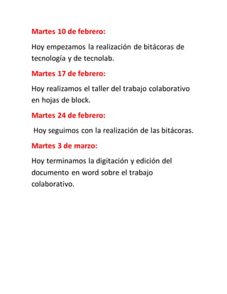 Martes 10 de febrero:
Hoy empezamos la realización de bitácoras de
tecnología y de tecnolab.
Martes 17 de febrero:
Hoy realizamos el taller del trabajo colaborativo
en hojas de block.
Martes 24 de febrero:
Hoy seguimos con la realización de las bitácoras.
Martes 3 de marzo:
Hoy terminamos la digitación y edición del
documento en word sobre el trabajo
colaborativo.