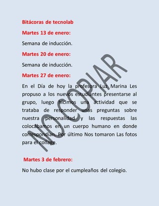 Bitácoras de tecnolab
Martes 13 de enero:
Semana de inducción.
Martes 20 de enero:
Semana de inducción.
Martes 27 de enero:
En el Día de hoy la profesora Luz Marina Les
propuso a los nuevos estudiantes presentarse al
grupo, luego hicimos una actividad que se
trataba de responder unas preguntas sobre
nuestra personalidad y las respuestas las
colocábamos en un cuerpo humano en donde
correspondían. Por último Nos tomaron Las fotos
para el collage.
Martes 3 de febrero:
No hubo clase por el cumpleaños del colegio.
 