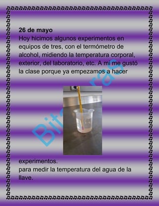 26 de mayo
Hoy hicimos algunos experimentos en
equipos de tres, con el termómetro de
alcohol, midiendo la temperatura corporal,
exterior, del laboratorio, etc. A mi me gustó
la clase porque ya empezamos a hacer
experimentos.
para medir la temperatura del agua de la
llave.
 