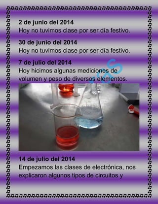 2 de junio del 2014
Hoy no tuvimos clase por ser día festivo.
30 de junio del 2014
Hoy no tuvimos clase por ser día festivo.
7 de julio del 2014
Hoy hicimos algunas mediciones de
volumen y peso de diversos elementos.
14 de julio del 2014
Empezamos las clases de electrónica, nos
explicaron algunos tipos de circuitos y
 