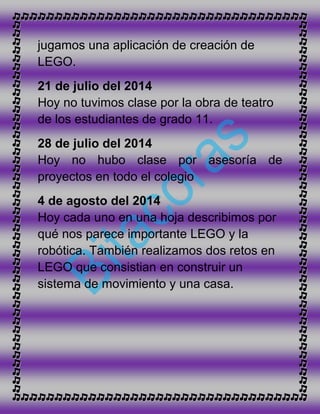 jugamos una aplicación de creación de
LEGO.
21 de julio del 2014
Hoy no tuvimos clase por la obra de teatro
de los estudiantes de grado 11.
28 de julio del 2014
Hoy no hubo clase por asesoría de
proyectos en todo el colegio
4 de agosto del 2014
Hoy cada uno en una hoja describimos por
qué nos parece importante LEGO y la
robótica. También realizamos dos retos en
LEGO que consistian en construir un
sistema de movimiento y una casa.
 