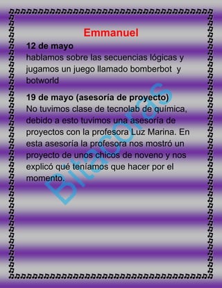 Emmanuel
12 de mayo
hablamos sobre las secuencias lógicas y
jugamos un juego llamado bomberbot y
botworld
19 de mayo (asesoría de proyecto)
No tuvimos clase de tecnolab de química,
debido a esto tuvimos una asesoría de
proyectos con la profesora Luz Marina. En
esta asesoría la profesora nos mostró un
proyecto de unos chicos de noveno y nos
explicó qué teníamos que hacer por el
momento.
 