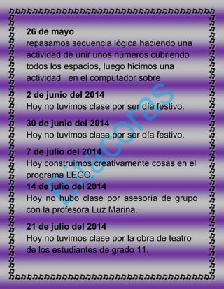 26 de mayo
repasamos secuencia lógica haciendo una
actividad de unir unos números cubriendo
todos los espacios, luego hicimos una
actividad en el computador sobre
2 de junio del 2014
Hoy no tuvimos clase por ser día festivo.
30 de junio del 2014
Hoy no tuvimos clase por ser día festivo.
7 de julio del 2014
Hoy construimos creativamente cosas en el
programa LEGO.
14 de julio del 2014
Hoy no hubo clase por asesoría de grupo
con la profesora Luz Marina.
21 de julio del 2014
Hoy no tuvimos clase por la obra de teatro
de los estudiantes de grado 11.
 
