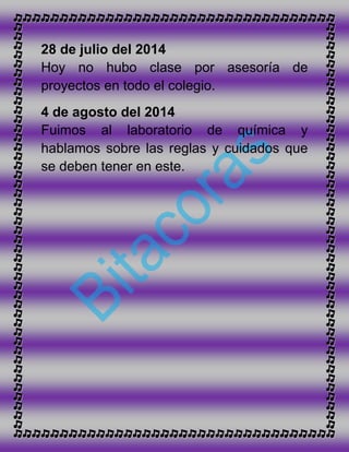 28 de julio del 2014
Hoy no hubo clase por asesoría de
proyectos en todo el colegio.
4 de agosto del 2014
Fuimos al laboratorio de química y
hablamos sobre las reglas y cuidados que
se deben tener en este.
 
