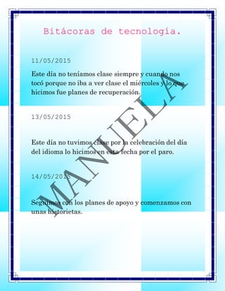 Bitácoras de tecnología.
11/05/2015
Este día no teníamos clase siempre y cuando nos
tocó porque no iba a ver clase el miércoles y lo que
hicimos fue planes de recuperación.
13/05/2015
Este día no tuvimos clase por la celebración del día
del idioma lo hicimos en esta fecha por el paro.
14/05/2015
Seguimos con los planes de apoyo y comenzamos con
unas historietas.
