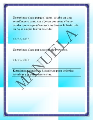 No tuvimos clase porque luzma estaba en una
reunión pero como nos dijeron que como ella no
estaba que nos pusiéramos a continuar la historieta
en hojas asique las fui asiendo.
03/06/2015
No tuvimos clase por asesoría de proyectos.
04/06/2015
Estuvimos asiendo las historietas para poderlas
terminar y por fin escanearlas.
