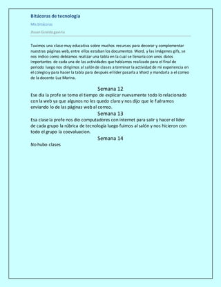 Bitácoras de tecnología
Mis bitácoras
JhoanGiraldogaviria
Tuvimos una clase muy educativa sobre muchos recursos para decorar y complementar
nuestras páginas web, entre ellos estaban los documentos Word, y las imágenes gifs, se
nos indico como debíamos realizar una tabla en la cual se llenaría con unos datos
importantes de cada una de las actividades que habíamos realizado para el final de
periodo luego nos dirigimos al salón de clases a terminar la actividad de mi experiencia en
el colegio y para hacer la tabla para después el líder pasarla a Word y mandarla a el correo
de la docente Luz Marina.
Semana 12
Ese día la profe se tomo el tiempo de explicar nuevamente todo lo relacionado
con la web ya que algunos no les quedo claro y nos dijo que le fuéramos
enviando lo de las páginas web al correo.
Semana 13
Esa clase la profe nos dio computadores con internet para salir y hacer el líder
de cada grupo la rúbrica de tecnología luego fuimos al salón y nos hicieron con
todo el grupo la coevaluacion.
Semana 14
No hubo clases
 