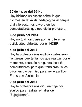 30 de mayo del 2014. 
Hoy hicimos un escrito sobre lo que 
hicimos en la salida pedagógica al parque 
arví y lo pasamos a word en los 
computadores que nos dió la profesora. 
6 de junio del 2014 
Hoy no tuvimos clase por las diferentes 
actividades dirigidas por el INDER. 
4 de julio del 2014 
Hoy la profesora nos explicó cuales eran 
las tareas que teníamos que realizar por el 
momento, después a algunos les dió 
computadores para que trabajaran; a los 
otros les dió permiso para ver el partido 
Francia vs Alemania. 
9 de julio del 2014 
Hoy la profesora nos dió una hoja por 
equipo para realizar el taller de 
“flujogramas”. 
 