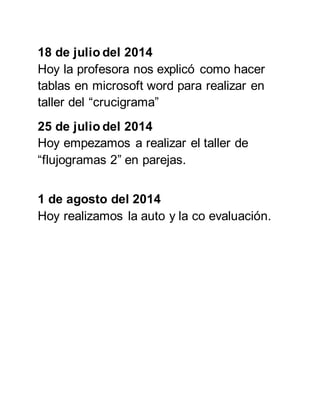 18 de julio del 2014 
Hoy la profesora nos explicó como hacer 
tablas en microsoft word para realizar en 
taller del “crucigrama” 
25 de julio del 2014 
Hoy empezamos a realizar el taller de 
“flujogramas 2” en parejas. 
1 de agosto del 2014 
Hoy realizamos la auto y la co evaluación. 
