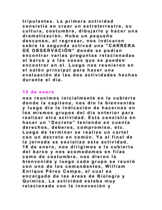 t r i p u l a n t e s . L a p r i m e r a a c t i v i d a d
c o n s i s t í a e n c r e a r u n e x t r a t e r r e s t r e , s u
c u l t u r a , c o s t u m b r e , d i b u j a r l o y h a c e r u n a
d r a m a t i z a c i ó n . H u b o u n p e q u e ñ o
d e s c a n s o , a l r e g r e s a r , n o s i n d i c a r o n
s o b r e l a s e g u n d a a c t i v a d u n a " C A R R E R A
D E O B S E R V A C I Ó N " d o n d e s e p o d í a n
e n c o n t r a r v a r i a s p r e g u n t a s r e l a c i o n a d a s
a l b a r c o y a l a s c o s a s q u e s e p u e d e n
e n c o n t r a r e n e l . L u e g o n o s r e u n i e r o n e n
e l s a l ó n p r i n c i p a l p a r a h a c e r u n a
e v a l u a c i ó n d e l a s d o s a c t i v i d a d e s h e c h a s
d u r a n t e e l d í a .
1 5 d e e n e r o
n o s r e u n i m o s i n i c i a l m e n t e e n l a c u b i e r t a
d o n d e l a c a p i t a n a , n o s d i o l a b i e n v e n i d a
y l u e g o d i o l a i n d i c a c i ó n d e h a c e r n o s e n
l o s m i s m o s g r u p o s d e l d í a a n t e r i o r p a r a
r e a l i z a r o t r a a c t i v i d a d . E s t a c o n s i s t í a e n
h a c e r u n “ D e c r e t o ” t e n i e n d o e n c u e n t a
d e r e c h o s , d e b e r e s , c o m p r o m i s o , e t c .
L u e g o d e t e r m i n a r s e r e a l i z o u n c a r t e l
c o n u n d e c r e t o e n c o m ú n . Y a a l f i n a l d e
l a j o r n a d a s e s o c i a l i z o e s t a a c t i v i d a d .
1 6 d e e n e r o , n o s d i r i g i m o s a l a c u b i e r t a
d e l b a r c o y n o s a c o m o d a m o s e n f i l a s
c o m o d e c o s t u m b r e , n o s d i e r o n l a
b i e n v e n i d a y l u e g o c a d a g r u p o s e r e u n i ó
c o n u n o d e l o s c o m a n d a n t e s , W i l l i a m
E n r i q u e P é r e z C a m p o , e l c u a l e s
e n c a r g a d o d e l a s á r e a s d e B i o l o g í a y
Q u í m i c a . L a a c t i v i d a d e s t a b a m u y
r e l a c i o n a d a c o n l a i n n o v a c i ó n y
 
