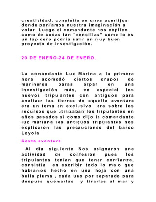 c r e a t i v i d a d , c o n s i s t í a e n u n o s a c e r t i j o s
d o n d e p o n í a m o s n u e s t r a i m a g i n a c i ó n a
v o l a r . L u e g o e l c o m a n d a n t e n o s e x p l i c o
c o m o d e c o s a s t a n “ s e n c i l l a s ” c o m o l o e s
u n l a p i c e r o p o d r í a s a l i r u n m u y b u e n
p r o y e c t o d e i n v e s t i g a c i ó n .
2 0 D E E N E R O - 2 4 D E E N E R O .
L a c o m a n d a n t e L u z M a r i n a a l a p r i m e r a
h o r a a c o m o d ó c i e r t o s g r u p o s d e
m a r i n e r o s p a r a s a r p a r e n u n a
i n v e s t i g a c i ó n m á s , e n e s p e c i a l l o s
n u e v o s t r i p u l a n t e s c o n a n t i g u o s p a r a
a n a l i z a r l a s t i e r r a s d e a q u e l l a a v e n t u r a
e r a u n t e m a e n e x c l u s i v o e r a s o b r e l o s
r e c u r s o s q u e u t i l i z a b a n l o s t r i p u l a n t e s e n
a ñ o s p a s a d o s s i c o m o d i j o l a c o m a n d a n t e
l u z m a r i a n a l o s a n t i g u o s t r i p u l a n t e s n o s
e x p l i c a r o n l a s p r e c a u c i o n e s d e l b a r c o
L o y o l a
S e x t a a v e n t u r a
A l d í a s i g u i e n t e N o s a s i g n a r o n u n a
a c t i v i d a d d e c o n f e s i ó n p u e s l o s
t r i p u l a n t e s t e n í a n q u e t e n e r c o n f i a n z a ,
c o n s i s t í a e n e s c r i b i r t o d o l o m a l o q u e
h a b í a m o s h e c h o e n u n a h o j a c o n u n a
b e l l a p l u m a , c a d a u n o p o r s e p a r a d o p a r a
d e s p u é s q u e m a r l a s y t i r a r l a s a l m a r y
 