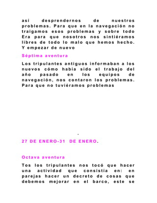 a s í d e s p r e n d e r n o s d e n u e s t r o s
p r o b l e m a s . P a r a q u e e n l a n a v e g a c i ó n n o
t r a i g a m o s e s o s p r o b l e m a s y s o b r e t o d o
E r a p a r a q u e n o s o t r o s n o s s i n t i é r a m o s
l i b r e s d e t o d o l o m a l o q u e h e m o s h e c h o .
Y e m p e z a r d e n u e v o
S é p t i m a a v e n t u r a
L o s t r i p u l a n t e s a n t i g u o s i n f o r m a b a n a l o s
n u e v o s c ó m o h a b í a s i d o e l t r a b a j o d e l
a ñ o p a s a d o e n l o s e q u i p o s d e
n a v e g a c i ó n , n o s c o n t a r o n l o s p r o b l e m a s .
P a r a q u e n o t u v i é r a m o s p r o b l e m a s
.
2 7 D E E N E R O - 3 1 D E E N E R O .
O c t a v a a v e n t u r a
T o s l o s t r i p u l a n t e s n o s t o c ó q u e h a c e r
u n a a c t i v i d a d q u e c o n s i s t í a e n : e n
p a r e j a s h a c e r u n d e c r e t o d e c o s a s q u e
d e b e m o s m e j o r a r e n e l b a r c o , e s t e s e
 