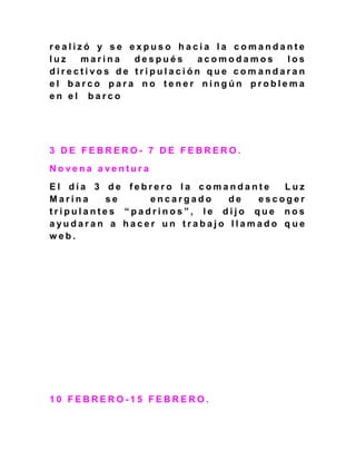 r e a l i z ó y s e e x p u s o h a c i a l a c o m a n d a n t e
l u z m a r i n a d e s p u é s a c o m o d a m o s l o s
d i r e c t i v o s d e t r i p u l a c i ó n q u e c o m a n d a r a n
e l b a r c o p a r a n o t e n e r n i n g ú n p r o b l e m a
e n e l b a r c o
3 D E F E B R E R O - 7 D E F E B R E R O .
N o v e n a a v e n t u r a
E l d í a 3 d e f e b r e r o l a c o m a n d a n t e L u z
M a r i n a s e e n c a r g a d o d e e s c o g e r
t r i p u l a n t e s “ p a d r i n o s ” , l e d i j o q u e n o s
a y u d a r a n a h a c e r u n t r a b a j o l l a m a d o q u e
w e b .
1 0 F E B R E R O - 1 5 F E B R E R O .
 