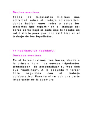 D e c i m a a v e n t u r a
T o d o s l o s t r i p u l a n t e s H i c i m o s u n a
a c t i v i d a d s o b r e e l t r a b a j o c o l a b o r a t i v o ,
d o n d e h a b í a n u n o s r o l e s y e s t o s l o s
t e n í a m o s q u e r e p a r t i r e n e l t r a b a j o d e l
b a r c o c o m o h a c i s i c a d a u n o l e t o c a b a u n
r o l d i s t i n t o p a r a q u e t o d o e s t é b i e n e n e l
t r a b a j o d e l o s l o y o l i s t a s .
1 7 F E B R E R O - 2 1 F E B R E R O .
O n c e a b a a v e n t u r a
E n e l b a r c o t u v i m o s t r e s h o r a s , d o n d e a
l a p r i m e r a h o r a l o s n u e v o s t r i p u l a n t e s
t e r m i n a b a n d e p e r s o n a l i z a r s u w e b c o n
s u s “ p a d r i n o s ” . A l a s e g u n d a y t e r c e r
h o r a s e g u i m o s c o n e l t r a b a j o
c o l a b o r a t i v o . P a r a t e r m i n a r c o n u n a p a r t e
i m p o r t a n t e d e l a a v e n t u r a
 